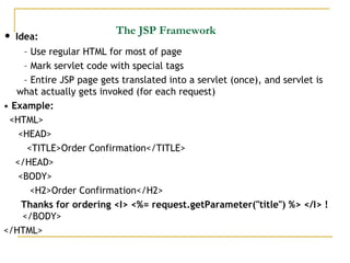 The JSP Framework
• Idea:
– Use regular HTML for most of page
– Mark servlet code with special tags
– Entire JSP page gets translated into a servlet (once), and servlet is
what actually gets invoked (for each request)
• Example:
<HTML>
<HEAD>
<TITLE>Order Confirmation</TITLE>
</HEAD>
<BODY>
<H2>Order Confirmation</H2>
Thanks for ordering <I> <%= request.getParameter("title") %> </I> !
</BODY>
</HTML>
 