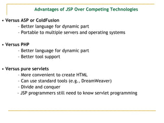 Advantages of JSP Over Competing Technologies
• Versus ASP or ColdFusion
– Better language for dynamic part
– Portable to multiple servers and operating systems
• Versus PHP
– Better language for dynamic part
– Better tool support
• Versus pure servlets
– More convenient to create HTML
– Can use standard tools (e.g., DreamWeaver)
– Divide and conquer
– JSP programmers still need to know servlet programming
 