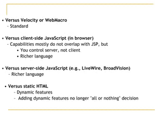 • Versus Velocity or WebMacro
– Standard
• Versus client-side JavaScript (in browser)
– Capabilities mostly do not overlap with JSP, but
• You control server, not client
• Richer language
• Versus server-side JavaScript (e.g., LiveWire, BroadVision)
– Richer language
• Versus static HTML
– Dynamic features
– Adding dynamic features no longer "all or nothing" decision
 