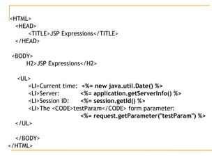 <HTML>
<HEAD>
<TITLE>JSP Expressions</TITLE>
</HEAD>
<BODY>
H2>JSP Expressions</H2>
<UL>
<LI>Current time: <%= new java.util.Date() %>
<LI>Server: <%= application.getServerInfo() %>
<LI>Session ID: <%= session.getId() %>
<LI>The <CODE>testParam</CODE> form parameter:
<%= request.getParameter("testParam") %>
</UL>
</BODY>
</HTML>
 