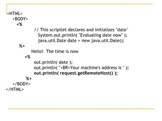 <HTML>
<BODY>
<%  
   // This scriptlet declares and initializes "date"
    System.out.println( "Evaluating date now" );
    java.util.Date date = new java.util.Date();
%>
Hello!  The time is now
<%
   out.println( date );  
    out.println( "<BR>Your machine's address is " );    
out.println( request.getRemoteHost() );
%>
</BODY>
</HTML>
 