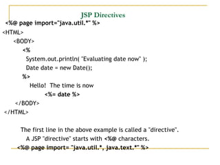 JSP Directives
<%@ page import="java.util.*" %>
<HTML>
<BODY>
<%
System.out.println( "Evaluating date now" );    
Date date = new Date();
%>
Hello!  The time is now
<%= date %>
</BODY>
</HTML>
The first line in the above example is called a "directive". 
A JSP "directive" starts with <%@ characters.
<%@ page import= "java.util.*, java.text.*" %>
 