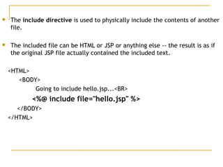  The include directive is used to physically include the contents of another
file. 
 The included file can be HTML or JSP or anything else -- the result is as if
the original JSP file actually contained the included text. 
<HTML>
<BODY>
Going to include hello.jsp...<BR>
<%@ include file="hello.jsp" %>
</BODY>
</HTML>
 