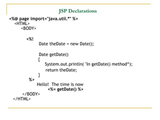 JSP Declarations
<%@ page import="java.util.*" %>
<HTML>
<BODY>
<%!
Date theDate = new Date();    
Date getDate()  
   {
   System.out.println( "In getDate() method“);
return theDate;   
  }
%>
Hello!  The time is now
<%= getDate() %>
</BODY>
</HTML>
 