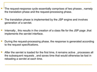  The request-response cycle essentially comprises of two phases , namely
the translation phase and the request-processing phase.
 The translation phase is implemented by the JSP engine and involves
generation of a servlet.
 Internally , this results in the creation of a class file for the JSP page ,that
implements the servlet interface.
 During the request-processing phase, the response is generated according
to the request specifications.
 After the servlet is loaded for the first time, it remains active , processes all
the subsequent requests , and saves time that would otherwise be lost in
reloading a servlet at each time.
 