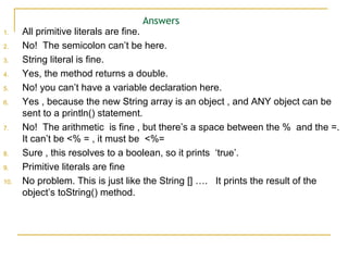 Answers
1. All primitive literals are fine.
2. No! The semicolon can’t be here.
3. String literal is fine.
4. Yes, the method returns a double.
5. No! you can’t have a variable declaration here.
6. Yes , because the new String array is an object , and ANY object can be
sent to a println() statement.
7. No! The arithmetic is fine , but there’s a space between the % and the =.
It can’t be <% = , it must be <%=
8. Sure , this resolves to a boolean, so it prints ‘true’.
9. Primitive literals are fine
10. No problem. This is just like the String [] …. It prints the result of the
object’s toString() method.
 