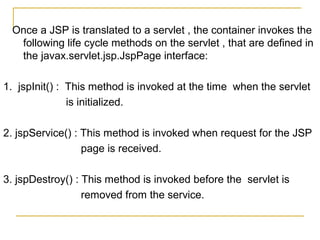 Once a JSP is translated to a servlet , the container invokes the
following life cycle methods on the servlet , that are defined in
the javax.servlet.jsp.JspPage interface:
1. jspInit() : This method is invoked at the time when the servlet
is initialized.
2. jspService() : This method is invoked when request for the JSP
page is received.
3. jspDestroy() : This method is invoked before the servlet is
removed from the service.
 