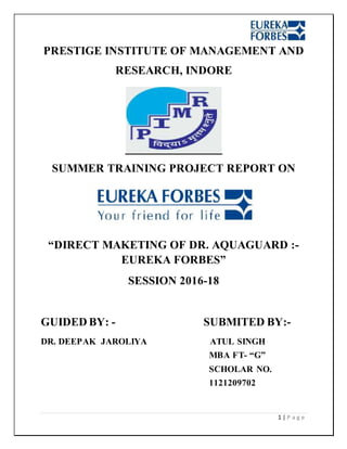 1 | P a g e
PRESTIGE INSTITUTE OF MANAGEMENT AND
RESEARCH, INDORE
SUMMER TRAINING PROJECT REPORT ON
“DIRECT MAKETING OF DR. AQUAGUARD :-
EUREKA FORBES”
SESSION 2016-18
GUIDED BY: - SUBMITED BY:-
DR. DEEPAK JAROLIYA ATUL SINGH
MBA FT- “G”
SCHOLAR NO.
1121209702
 
