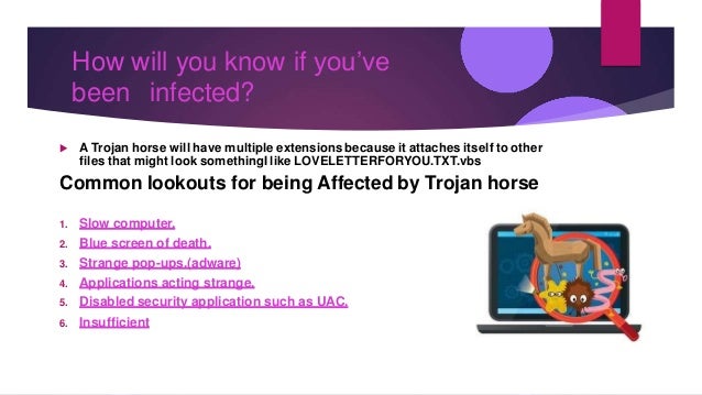 How will you know if you’ve
been infected?
 A Trojan horse will have multiple extensions because it attaches itself to other
files that might look somethingI like LOVELETTERFORYOU.TXT.vbs
Common lookouts for being Affected by Trojan horse
1. Slow computer.
2. Blue screen of death.
3. Strange pop-ups.(adware)
4. Applications acting strange.
5. Disabled security application such as UAC.
6. Insufficient
 
