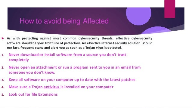 How to avoid being Affected
 As with protecting against most common cybersecurity threats, effective cybersecurity
software should be your front line of protection. An effective internet security solution should
run fast, frequent scans and alert you as soon as a Trojan virus is detected.
1. Never download or install software from a source you don’t trust
completely
2. Never open an attachment or run a program sent to you in an email from
someone you don’t know.
3. Keep all software on your computer up to date with the latest patches
4. Make sure a Trojan antivirus is installed on your computer
5. Look out for file Extensions
 