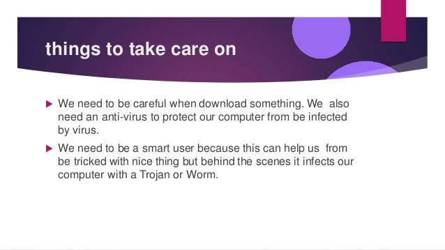 things to take care on
 We need to be careful when download something. We also
need an anti-virus to protect our computer from be infected
by virus.
 We need to be a smart user because this can help us from
be tricked with nice thing but behind the scenes it infects our
computer with a Trojan or Worm.
 