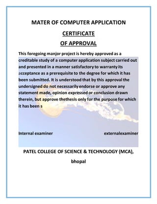 MATER OF COMPUTER APPLICATION
CERTIFICATE
OF APPROVAL
This foregoing manjor project is hereby approved as a
creditable study of a computer application subject carried out
and presented in a manner satisfactoryto warrantyits
acceptance as a prerequisite to the degree for which it has
been submitted. It is understood that by this approval the
undersigned do not necessarilyendorse or approve any
statement made, opinion expressed or conclusion drawn
therein, but approve thethesis only for the purpose for which
it has been s
Internal examiner externalexaminer
PATEL COLLEGE OF SCIENCE & TECHNOLOGY (MCA),
bhopal
 