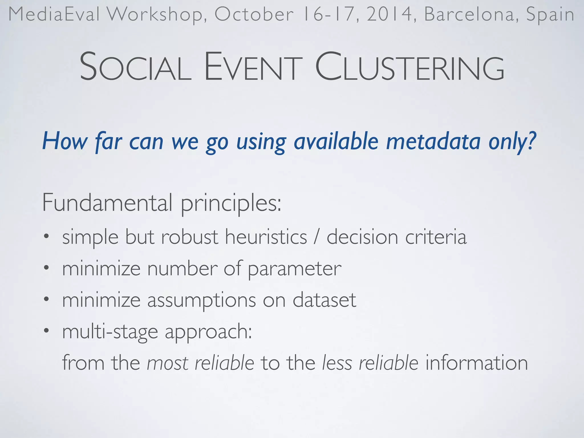SOCIAL EVENT CLUSTERING
How far can we go using available metadata only?	

Fundamental principles:	

• simple but robust heuristics / decision criteria	

• minimize number of parameter	

• minimize assumptions on dataset	

• multi-stage approach: 
from the most reliable to the less reliable information
MediaEval Workshop, October 16-17, 2014, Barcelona, Spain
 