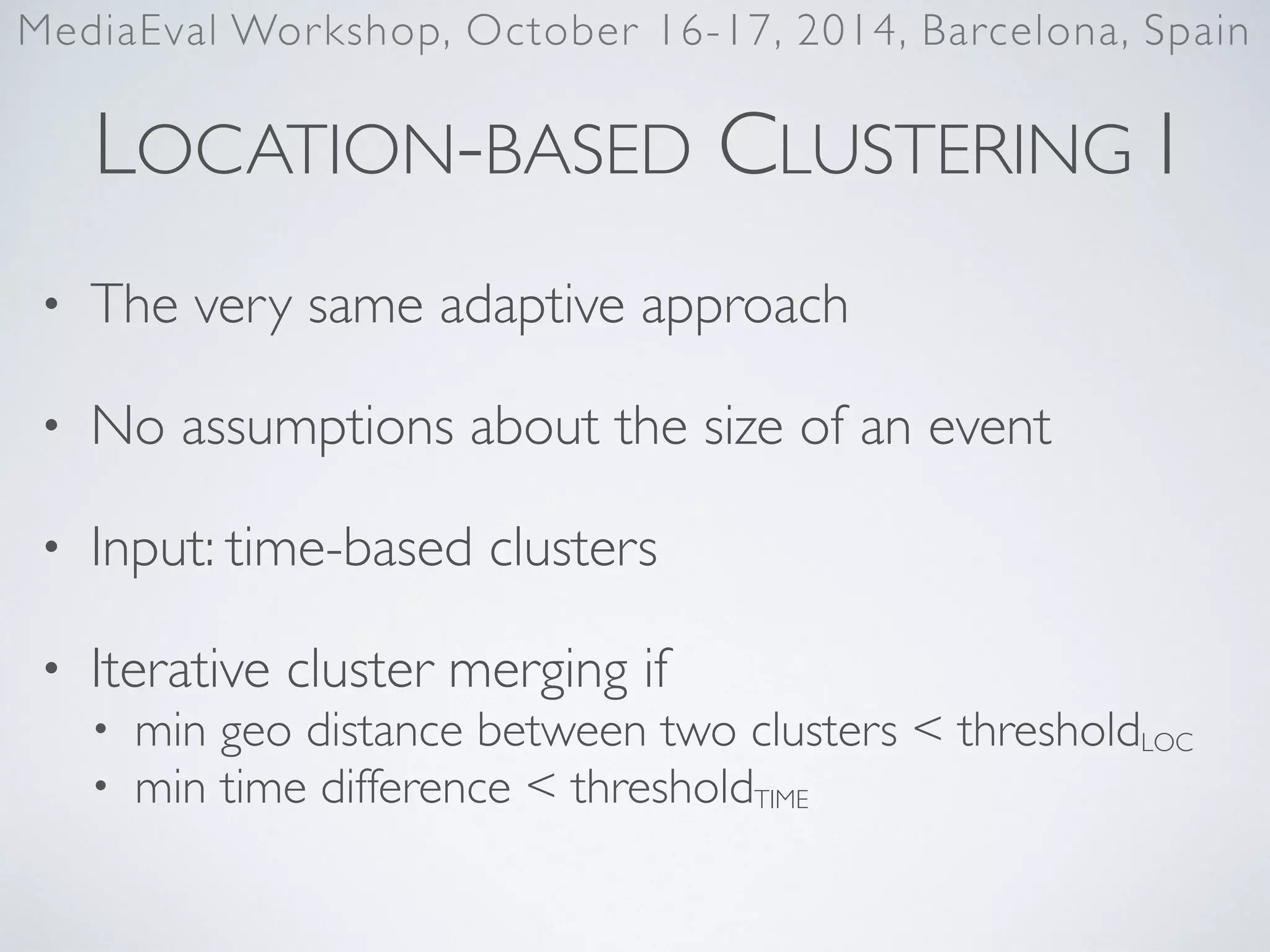 LOCATION-BASED CLUSTERING I
• The very same adaptive approach	

• No assumptions about the size of an event	

• Input: time-based clusters	

• Iterative cluster merging if	

• min geo distance between two clusters < thresholdLOC	

• min time difference < thresholdTIME
MediaEval Workshop, October 16-17, 2014, Barcelona, Spain
 