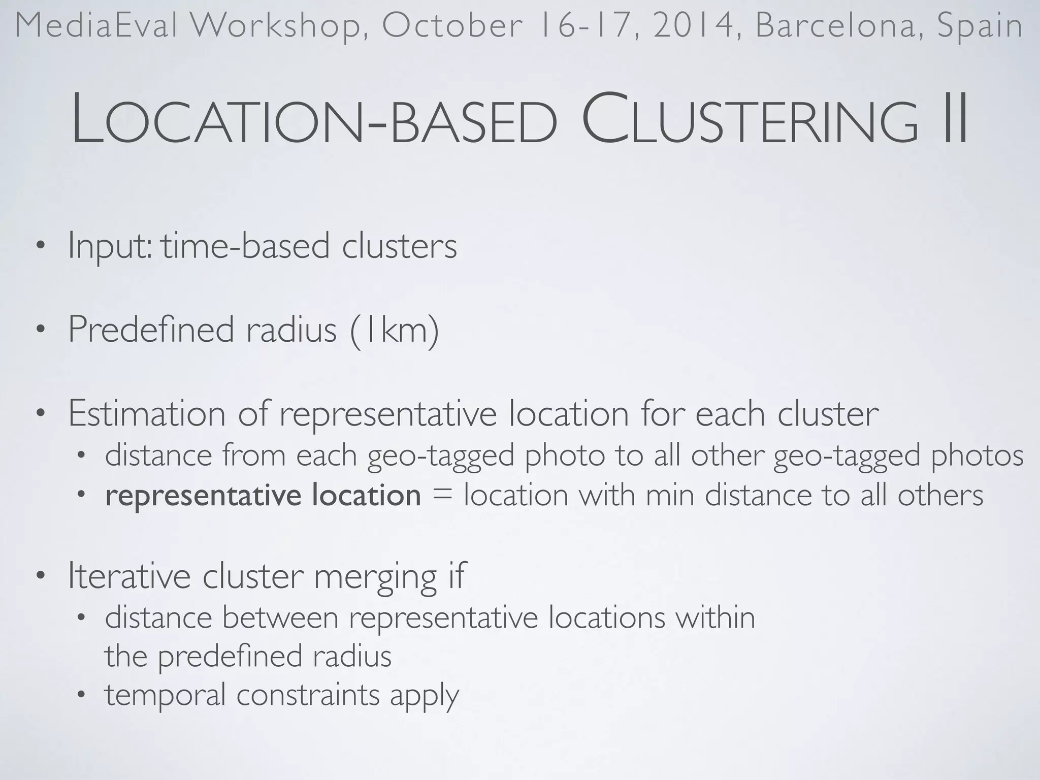 LOCATION-BASED CLUSTERING II
• Input: time-based clusters	

• Predeﬁned radius (1km)	

• Estimation of representative location for each cluster	

• distance from each geo-tagged photo to all other geo-tagged photos	

• representative location = location with min distance to all others	

• Iterative cluster merging if	

• distance between representative locations within  
the predeﬁned radius	

• temporal constraints apply
MediaEval Workshop, October 16-17, 2014, Barcelona, Spain
 