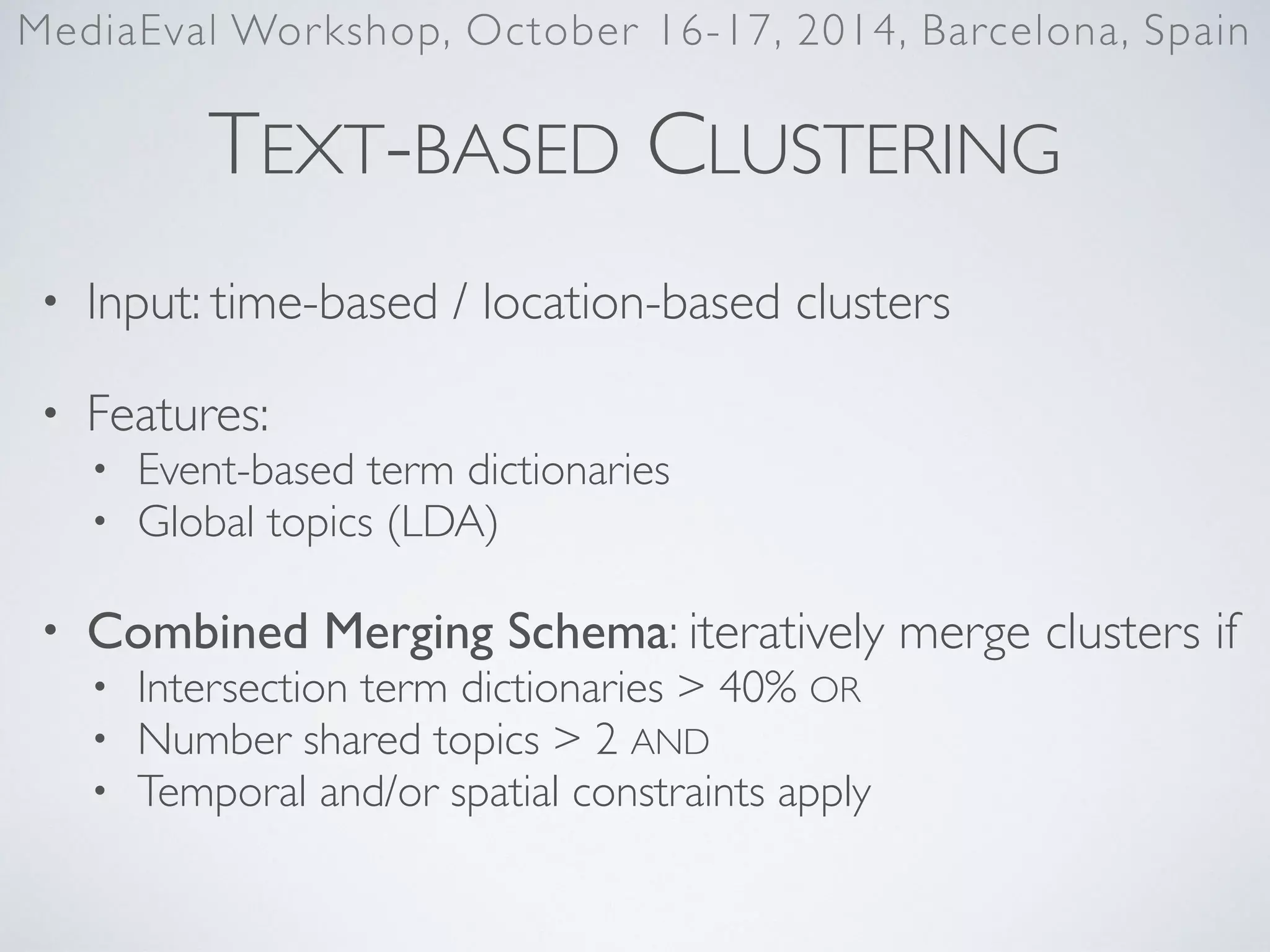 TEXT-BASED CLUSTERING
• Input: time-based / location-based clusters	

• Features:	

• Event-based term dictionaries	

• Global topics (LDA)	

• Combined Merging Schema: iteratively merge clusters if	

• Intersection term dictionaries > 40% OR	

• Number shared topics > 2 AND	

• Temporal and/or spatial constraints apply
MediaEval Workshop, October 16-17, 2014, Barcelona, Spain
 