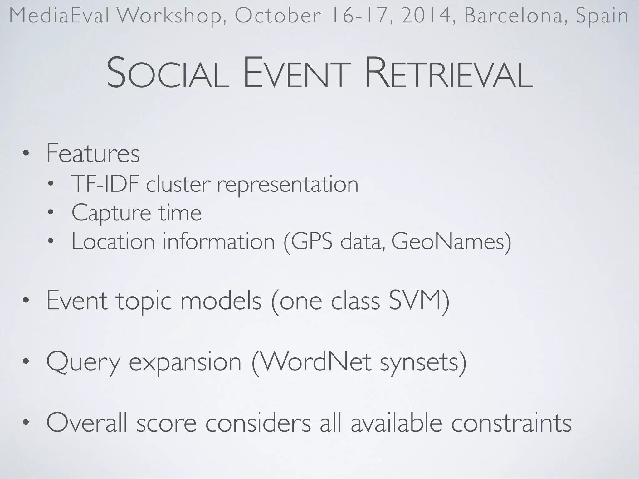 SOCIAL EVENT RETRIEVAL
• Features	

• TF-IDF cluster representation	

• Capture time	

• Location information (GPS data, GeoNames)	

• Event topic models (one class SVM)	

• Query expansion (WordNet synsets)	

• Overall score considers all available constraints
MediaEval Workshop, October 16-17, 2014, Barcelona, Spain
 