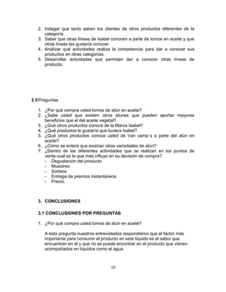 2. Indagar que tanto saben los clientes de otros productos diferentes de la 
categoría 
3. Saber que otras líneas de Isabel conocen a parte de lomos en aceite y que 
otras líneas les gustaría conocer. 
4. Analizar qué actividades realiza la competencia para dar a conocer sus 
productos en otras categorías. 
5. Desarrollar actividades que permitan dar a conocer otras líneas de 
producto. 
2.5Preguntas 
1. ¿Por qué compra usted lomos de atún en aceite? 
2. ¿Sabe usted que existen otros atunes que pueden aportar mayores 
beneficios que el del aceite vegetal? 
3. ¿Qué otros productos conoce de la Marca Isabel? 
4. ¿Qué productos le gustaría que tuviera Isabel? 
5. ¿Qué otros productos conoce usted de Van camp´s a parte del atún en 
aceite? 
6. ¿Cómo se enteró que existían otras variedades de atún? 
7. ¿Dentro de las diferentes actividades que se realizan en los puntos de 
venta cual es la que más influye en su decisión de compra? 
- Degustación del producto 
- Muestreo 
- Sorteos 
- Entrega de premios instantáneos 
- Precio. 
3. CONCLUSIONES 
3.1 CONCLUSIONES POR PREGUNTAS 
1. ¿Por qué compra usted lomos de atún en aceite? 
A esta pregunta nuestros entrevistados respondieron que el factor más 
importante para consumir el producto en este líquido es el sabor que 
encuentran en él y que no se puede encontrar en el producto que vienen 
acompañados en líquidos como el agua. 
10 
 