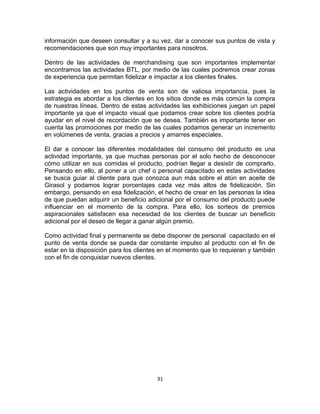 información que deseen consultar y a su vez, dar a conocer sus puntos de vista y 
recomendaciones que son muy importantes para nosotros. 
Dentro de las actividades de merchandising que son importantes implementar 
encontramos las actividades BTL, por medio de las cuales podremos crear zonas 
de experiencia que permitan fidelizar e impactar a los clientes finales. 
Las actividades en los puntos de venta son de valiosa importancia, pues la 
estrategia es abordar a los clientes en los sitios donde es más común la compra 
de nuestras líneas. Dentro de estas actividades las exhibiciones juegan un papel 
importante ya que el impacto visual que podamos crear sobre los clientes podría 
ayudar en el nivel de recordación que se desea. También es importante tener en 
cuenta las promociones por medio de las cuales podamos generar un incremento 
en volúmenes de venta, gracias a precios y amarres especiales. 
El dar a conocer las diferentes modalidades del consumo del producto es una 
actividad importante, ya que muchas personas por el solo hecho de desconocer 
cómo utilizar en sus comidas el producto, podrían llegar a desistir de comprarlo. 
Pensando en ello, al poner a un chef o personal capacitado en estas actividades 
se busca guiar al cliente para que conozca aun más sobre el atún en aceite de 
Girasol y podamos lograr porcentajes cada vez más altos de fidelización. Sin 
embargo, pensando en esa fidelización, el hecho de crear en las personas la idea 
de que puedan adquirir un beneficio adicional por el consumo del producto puede 
influenciar en el momento de la compra. Para ello, los sorteos de premios 
aspiracionales satisfacen esa necesidad de los clientes de buscar un beneficio 
adicional por el deseo de llegar a ganar algún premio. 
Como actividad final y permanente se debe disponer de personal capacitado en el 
punto de venta donde se pueda dar constante impulso al producto con el fin de 
estar en la disposición para los clientes en el momento que lo requieran y también 
con el fin de conquistar nuevos clientes. 
31 
