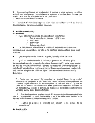 2 Recursos/habilidades de producción: 5 plantas propias ubicadas en sitios 
estratégicos según pesca de materia prima, tenemos la planta más moderna y con 
mayor capacidad de producción en el sector atunero. 
3 Recursos/habilidades financieras 
4 Recursos/habilidades tecnológicas: estamos en constante desarrollo de nuevas 
tecnologías que garanticen nuestros procesos. 
II Mezcla de marketing 
A Producto 
• ¿Qué atributos/beneficios del producto son importantes: 
• Buena presentación que sea 100% lomos 
• Buen Sabor 
• Buen color 
• Sistema abre fácil 
• ¿Cómo debería diferenciarse el producto? Se conoce importancia de 
empaque para consumidores por ello se ha diseñado lata litografiada única en el 
mercado. 
• ¿Qué segmentos se atraerán: Mujeres jóvenes y amas de casa. 
• ¿Qué tan importantes son el servicio, la garantía, etc.? Son de gran 
importancia el servicio, la garantía, la calidad, la presentación, entre otras, ya que 
se trata de fidelizar al consumidor y poner a su alcance en un mismo producto, la 
satisfacción del cliente se puede alcanzar por lograr que disponga de producto de 
alta calidad, asequible en cualquier lugar y con las mejores características y 
beneficios. 
5 ¿Existe una necesidad de variación de producto/línea de producto? 
Identificamos que poner a disposición del cliente variedad en las góndolas de 
cualquier supermercado o en los anaqueles de cualquier tienda o punto de 
venta en los barrios, es determinante dado que nuestra compañía funciona en 
un mercado muy sensible al cambio, se debe poner a disposición del cliente la 
variedad que su gusto desee satisfacer. 
6 ¿Qué tan importante es el empaque: En este producto hemos encontrado 
que el empaque es un factor fundamental pues el hecho de tener sistema abre 
fácil es un factor decisivo en el momento de la compra. 
• ¿Cómo se percibe el producto con relación a las ofertas de la 
competencia? 
B Distribución 
6 
 