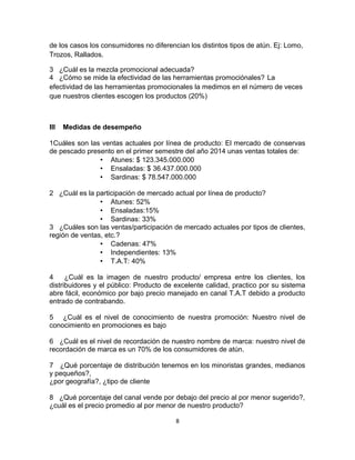 de los casos los consumidores no diferencian los distintos tipos de atún. Ej: Lomo, 
Trozos, Rallados. 
3 ¿Cuál es la mezcla promocional adecuada? 
4 ¿Cómo se mide la efectividad de las herramientas promociónales? La 
efectividad de las herramientas promocionales la medimos en el número de veces 
que nuestros clientes escogen los productos (20%) 
III Medidas de desempeño 
1Cuáles son las ventas actuales por línea de producto: El mercado de conservas 
de pescado presento en el primer semestre del año 2014 unas ventas totales de: 
• Atunes: $ 123.345.000.000 
• Ensaladas: $ 36.437.000.000 
• Sardinas: $ 78.547.000.000 
2 ¿Cuál es la participación de mercado actual por línea de producto? 
• Atunes: 52% 
• Ensaladas:15% 
• Sardinas: 33% 
3 ¿Cuáles son las ventas/participación de mercado actuales por tipos de clientes, 
región de ventas, etc.? 
• Cadenas: 47% 
• Independientes: 13% 
• T.A.T: 40% 
4 ¿Cuál es la imagen de nuestro producto/ empresa entre los clientes, los 
distribuidores y el público: Producto de excelente calidad, practico por su sistema 
abre fácil, económico por bajo precio manejado en canal T.A.T debido a producto 
entrado de contrabando. 
5 ¿Cuál es el nivel de conocimiento de nuestra promoción: Nuestro nivel de 
conocimiento en promociones es bajo 
6 ¿Cuál es el nivel de recordación de nuestro nombre de marca: nuestro nivel de 
recordación de marca es un 70% de los consumidores de atún. 
7 ¿Qué porcentaje de distribución tenemos en los minoristas grandes, medianos 
y pequeños?, 
¿por geografía?, ¿tipo de cliente 
8 ¿Qué porcentaje del canal vende por debajo del precio al por menor sugerido?, 
¿cuál es el precio promedio al por menor de nuestro producto? 
8 
 