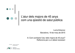 L’atur dels majors de 45 anys
com una qüestió de salut pública
Lucía Artazcoz
Barcelona, 19 de març de 2015
A: Com combatre l’atur dels majors de 45 anys?
Reflexions per a un debat necessari
 