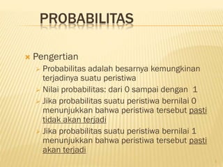 PROBABILITAS


Pengertian
Probabilitas adalah besarnya kemungkinan
terjadinya suatu peristiwa
 Nilai probabilitas: dari 0 sampai dengan 1
 Jika probabilitas suatu peristiwa bernilai 0
menunjukkan bahwa peristiwa tersebut pasti
tidak akan terjadi
 Jika probabilitas suatu peristiwa bernilai 1
menunjukkan bahwa peristiwa tersebut pasti
akan terjadi


1

 