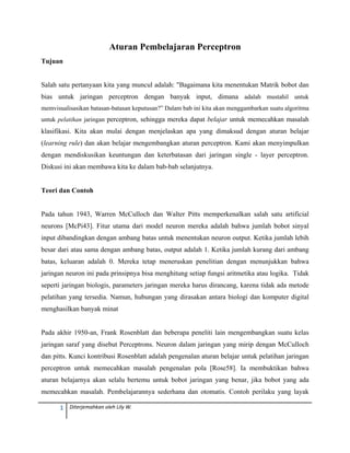 1  Diterjemahkan oleh Lily W. 
 
Aturan Pembelajaran Perceptron
Tujuan
Salah satu pertanyaan kita yang muncul adalah: "Bagaimana kita menentukan Matrik bobot dan
bias untuk jaringan perceptron dengan banyak input, dimana adalah mustahil untuk
memvisualisasikan batasan-batasan keputusan?” Dalam bab ini kita akan menggambarkan suatu algoritma
untuk pelatihan jaringan perceptron, sehingga mereka dapat belajar untuk memecahkan masalah
klasifikasi. Kita akan mulai dengan menjelaskan apa yang dimaksud dengan aturan belajar
(learning rule) dan akan belajar mengembangkan aturan perceptron. Kami akan menyimpulkan
dengan mendiskusikan keuntungan dan keterbatasan dari jaringan single - layer perceptron.
Diskusi ini akan membawa kita ke dalam bab-bab selanjutnya.
Teori dan Contoh
Pada tahun 1943, Warren McCulloch dan Walter Pitts memperkenalkan salah satu artificial
neurons [McPi43]. Fitur utama dari model neuron mereka adalah bahwa jumlah bobot sinyal
input dibandingkan dengan ambang batas untuk menentukan neuron output. Ketika jumlah lebih
besar dari atau sama dengan ambang batas, output adalah 1. Ketika jumlah kurang dari ambang
batas, keluaran adalah 0. Mereka tetap meneruskan penelitian dengan menunjukkan bahwa
jaringan neuron ini pada prinsipnya bisa menghitung setiap fungsi aritmetika atau logika. Tidak
seperti jaringan biologis, parameters jaringan mereka harus dirancang, karena tidak ada metode
pelatihan yang tersedia. Namun, hubungan yang dirasakan antara biologi dan komputer digital
menghasilkan banyak minat
Pada akhir 1950-an, Frank Rosenblatt dan beberapa peneliti lain mengembangkan suatu kelas
jaringan saraf yang disebut Perceptrons. Neuron dalam jaringan yang mirip dengan McCulloch
dan pitts. Kunci kontribusi Rosenblatt adalah pengenalan aturan belajar untuk pelatihan jaringan
perceptron untuk memecahkan masalah pengenalan pola [Rose58]. Ia membuktikan bahwa
aturan belajarnya akan selalu bertemu untuk bobot jaringan yang benar, jika bobot yang ada
memecahkan masalah. Pembelajarannya sederhana dan otomatis. Contoh perilaku yang layak
 