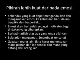 Pikiran lebih kuat daripada emosi.
• Kehendak yang kuat dapat mengandalikan dan
mengarahkan emosi ke kebiasaan baru dalam
berpikir dan berperilaku.
• Emosi akan bertindak sebagai motivator bagi
tindakan yang diharapkan.
• Berhati-hatilah atas apa yang Anda pikirkan.
• Belajarlah mengamati. (membuat rencana)
• Gagasan orang lain. (kita harus menentukan
mana pikiran dan ide sendiri dan mana yang
datang dari orang lain.
 