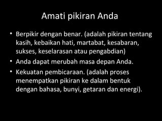 Amati pikiran Anda
• Berpikir dengan benar. (adalah pikiran tentang
kasih, kebaikan hati, martabat, kesabaran,
sukses, keselarasan atau pengabdian)
• Anda dapat merubah masa depan Anda.
• Kekuatan pembicaraan. (adalah proses
menempatkan pikiran ke dalam bentuk
dengan bahasa, bunyi, getaran dan energi).
 