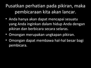 Pusatkan perhatian pada pikiran, maka
pembicaraan kita akan lancar.
• Anda hanya akan dapat mencapai sesuatu
yang Anda inginkan dalam hidup Anda dengan
pikiran dan berbicara secara selaras.
• Omongan merupakan ungkapan pikiran.
• Omongan dapat membawa hal-hal besar bagi
pembicara.
 