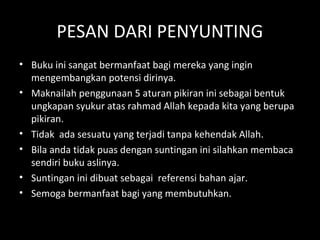 PESAN DARI PENYUNTING
• Buku ini sangat bermanfaat bagi mereka yang ingin
mengembangkan potensi dirinya.
• Maknailah penggunaan 5 aturan pikiran ini sebagai bentuk
ungkapan syukur atas rahmad Allah kepada kita yang berupa
pikiran.
• Tidak ada sesuatu yang terjadi tanpa kehendak Allah.
• Bila anda tidak puas dengan suntingan ini silahkan membaca
sendiri buku aslinya.
• Suntingan ini dibuat sebagai referensi bahan ajar.
• Semoga bermanfaat bagi yang membutuhkan.
 