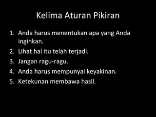 Kelima Aturan Pikiran
1. Anda harus menentukan apa yang Anda
inginkan.
2. Lihat hal itu telah terjadi.
3. Jangan ragu-ragu.
4. Anda harus mempunyai keyakinan.
5. Ketekunan membawa hasil.
 