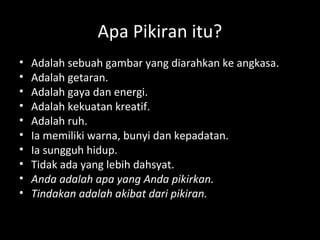 Apa Pikiran itu?
• Adalah sebuah gambar yang diarahkan ke angkasa.
• Adalah getaran.
• Adalah gaya dan energi.
• Adalah kekuatan kreatif.
• Adalah ruh.
• Ia memiliki warna, bunyi dan kepadatan.
• Ia sungguh hidup.
• Tidak ada yang lebih dahsyat.
• Anda adalah apa yang Anda pikirkan.
• Tindakan adalah akibat dari pikiran.
 