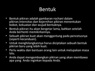 Bentuk
• Bentuk pikiran adalah gambaran rochani dalam
pikiran.Intensitas dan kejernihan pikiran menentukan
bobot, kekuatan dan wujud bentuknya.
• Bentuk pikiran itu akan bergetar lama, bahkan setelah
Anda berhenti memikirkannya.
• Sebuah pikiran kuat akan menggantung pada pencetusnya
(seperti kecanduan).
• Untuk menghilangkannya harus diciptakan sebuah bentuk
pikiran baru yang lebih kuat.
• Perlu waktu dan bantuan orang lain untuk melupakan masa
lalu.
• Anda dapat mengembangkan pikiran yang akan membawa
apa yang Anda inginkan kepada Anda.
 