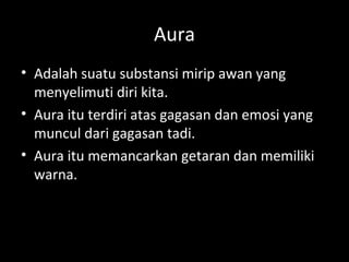 Aura
• Adalah suatu substansi mirip awan yang
menyelimuti diri kita.
• Aura itu terdiri atas gagasan dan emosi yang
muncul dari gagasan tadi.
• Aura itu memancarkan getaran dan memiliki
warna.
 