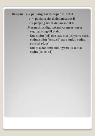    Dengan : a = panjang sisi di depan sudut A
               b = panjang sisi di depan sudut B
                c = panjang sisi di depan sudut C
              Aturan sinus digunakanjika unsur-unsur
                segitiga yang diketahui
              • Dua sudut (sd) dan satu sisi (ss) yaitu : sisi,
                sudut, sudut (ss,sd,sd) atau sudut, sudut,
                sisi (sd, sd, ss)
              • Dua sisi dan satu sudut yaitu : sisi, sisi,
                sudut (ss, ss, sd)
 