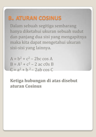 B. ATURAN COSINUS
Dalam sebuah segitiga sembarang
hanya diketahui ukuran sebuah sudut
dan panjang dua sisi yang mengapitnya
maka kita dapat mengetahui ukuran
sisi-sisi yang lainnya.

A = b2 + c2 – 2bc cos A
B = A2 + c2 – 2 ac c0s B
C = a2 + b 2 – 2ab cos C

Ketiga hubungan di atas disebut
aturan Cosinus
 