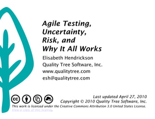 Agile Testing,
                   Uncertainty,
                   Risk, and
                   Why It All Works
                    Elisabeth Hendrickson
                    Quality Tree Software, Inc.
                    www.qualitytree.com
                    esh@qualitytree.com


                                              Last updated April 27, 2010
                               Copyright © 2010 Quality Tree Software, Inc.
This work is licensed under the Creative Commons Attribution 3.0 United States License.
View a copy of this license.
 