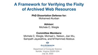 PhD Dissertation Defense for:
Mohamed Aturban
Advisor:
Michele C. Weigle
Committee Members:
Michele C. Weigle, Michael L. Nelson, Jian Wu,
Sampath Jayarathna, and M'Hammed Abdous
A Framework for Verifying the Fixity
of Archived Web Resources
Department of Computer Science
Norfolk, Virginia 23529 USA
July 23, 2020
PhD Dissertation Defense for:
Mohamed Aturban
Advisor:
Michele C. Weigle
Committee Members:
Michele C. Weigle, Michael L. Nelson, Jian Wu,
Sampath Jayarathna, and M'Hammed Abdous
A Framework for Verifying the Fixity
of Archived Web Resources
Department of Computer Science
Norfolk, Virginia 23529 USA
July 23, 2020
 