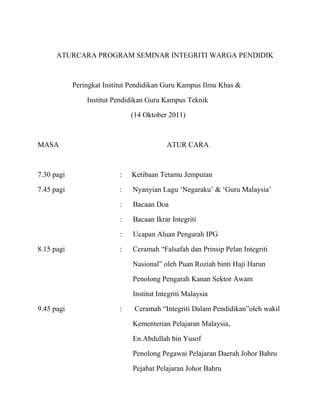 ATURCARA PROGRAM SEMINAR INTEGRITI WARGA PENDIDIK



            Peringkat Institut Pendidikan Guru Kampus Ilmu Khas &

                Institut Pendidikan Guru Kampus Teknik

                              (14 Oktober 2011)



MASA                                       ATUR CARA



7.30 pagi                 :   Ketibaan Tetamu Jemputan

7.45 pagi                 :   Nyanyian Lagu „Negaraku‟ & „Guru Malaysia‟

                          :    Bacaan Doa

                          :    Bacaan Ikrar Integriti

                          :    Ucapan Aluan Pengarah IPG

8.15 pagi                 :   Ceramah “Falsafah dan Prinsip Pelan Integriti

                               Nasional” oleh Puan Roziah binti Haji Harun

                               Penolong Pengarah Kanan Sektor Awam

                               Institut Integriti Malaysia

9.45 pagi                 :    Ceramah “Integriti Dalam Pendidikan”oleh wakil

                               Kementerian Pelajaran Malaysia,

                               En.Abdullah bin Yusof

                               Penolong Pegawai Pelajaran Daerah Johor Bahru

                               Pejabat Pelajaran Johor Bahru
 