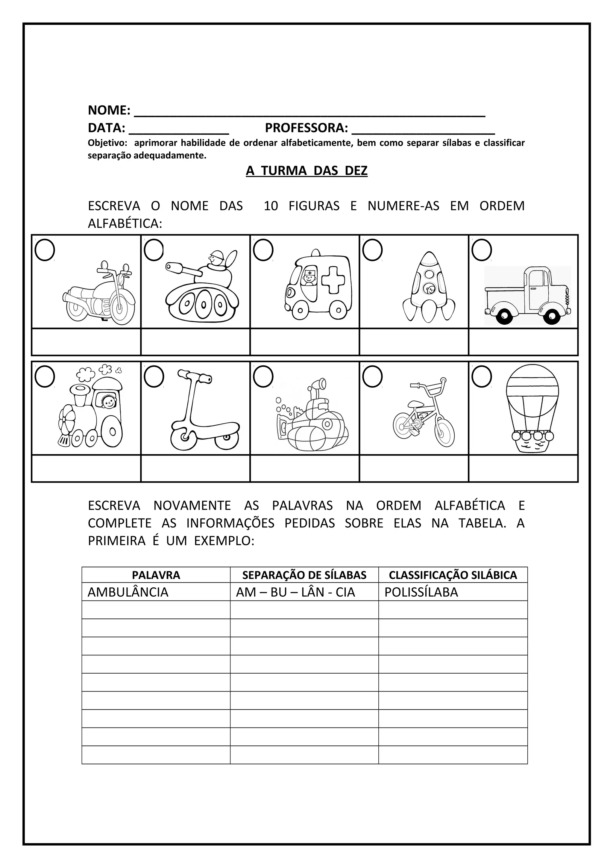 NOME: _________________________________________________
DATA: ______________ PROFESSORA: ____________________
Objetivo: aprimorar habilidade de ordenar alfabeticamente, bem como separar sílabas e classificar
separação adequadamente.
A TURMA DAS DEZ
ESCREVA O NOME DAS 10 FIGURAS E NUMERE-AS EM ORDEM
ALFABÉTICA:
ESCREVA NOVAMENTE AS PALAVRAS NA ORDEM ALFABÉTICA E
COMPLETE AS INFORMAÇÕES PEDIDAS SOBRE ELAS NA TABELA. A
PRIMEIRA É UM EXEMPLO:
PALAVRA SEPARAÇÃO DE SÍLABAS CLASSIFICAÇÃO SILÁBICA
AMBULÂNCIA AM – BU – LÂN - CIA POLISSÍLABA