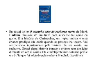 Eu gostei de ler  O estranho caso do cachorro morto  de  Mark Haddon . Trata-se de um livro com suspense tal como eu gosto. É a história de Christopher, um rapaz autista e uma criança prodígio que odeia quando as pessoas lhe tocam. Vai ser acusado injustamente pela vizinha de ter morto um cachorro. Gostei desta história porque a criança tem um jeito diferente de ver as coisas. Ele é inteligente mas solitário pois é um órfão que foi adotado pela senhora Marchal. (joaofaial) 