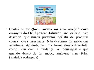Gostei de ler  Quem mexeu no meu queijo? Para crianças  do  Dr. Spencer Johnson . Ao ler este livro descobri que nunca podemos desistir de procurar coisas novas para fazer. Não devemos ter medo das aventuras. Aprendi, de uma forma muito divertida, como lidar com a mudança. A mensagem é que quando deixo de ter medo, sinto-me mais feliz. (mafalda rodrigues) 