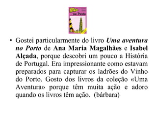 Gostei particularmente do livro  Uma aventura no Porto  de  Ana Maria Magalhães  e  Isabel Alçada , porque descobri um pouco a História de Portugal. Era impressionante como estavam preparados para capturar os ladrões do Vinho do Porto. Gosto dos livros da coleção «Uma Aventura» porque têm muita ação e adoro quando os livros têm ação.  (bárbara) 