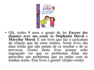 Olá, tenho 9 anos e gostei de ler  Encore des disputes avec ma soeur   de  Stéphanie Duval  e  Marylise Morel . É um livro que faz a caricatura da relação que há entre irmãos. Neste livro são duas irmãs que não param de se insultar e de se provocar. Gostei deste livro porque acho engraçado ver que os problemas delas são parecidos aos problemas que eu tenho com as minhas irmãs. Este livro é genial! (feijão-verde) 