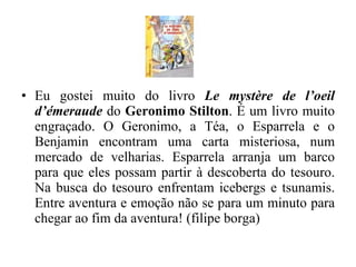 Eu gostei muito do livro  Le mystère de l’oeil d’émeraude  do  Geronimo Stilton . É um livro muito engraçado. O Geronimo, a Téa, o Esparrela e o Benjamin encontram uma carta misteriosa, num mercado de velharias. Esparrela arranja um barco para que eles possam partir à descoberta do tesouro. Na busca do tesouro enfrentam icebergs e tsunamis. Entre aventura e emoção não se para um minuto para chegar ao fim da aventura! (filipe borga) 