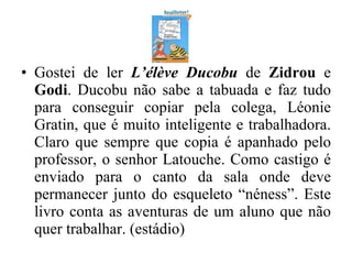 Gostei de ler  L’élève Ducobu   de  Zidrou  e  Godi . Ducobu não sabe a tabuada e faz tudo para conseguir copiar pela colega, Léonie Gratin, que é muito inteligente e trabalhadora. Claro que sempre que copia é apanhado pelo professor, o senhor Latouche. Como castigo é enviado para o canto da sala onde deve permanecer junto do esqueleto “néness”. Este livro conta as aventuras de um aluno que não quer trabalhar. (estádio) 