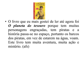 O livro que eu mais gostei de ler até agora foi  O planeta do tesouro  porque tem muitas personagens engraçadas, tem piratas e a história passa-se no espaço, portanto os barcos dos piratas, em vez de estarem na água, voam. Este livro tem muita aventura, muita ação e mistério. (afs) 