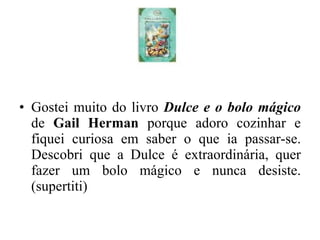 Gostei muito do livro  Dulce e o bolo mágico   de  Gail Herman  porque adoro cozinhar e fiquei curiosa em saber o que ia passar-se. Descobri que a Dulce é extraordinária, quer fazer um bolo mágico e nunca desiste. (supertiti) 